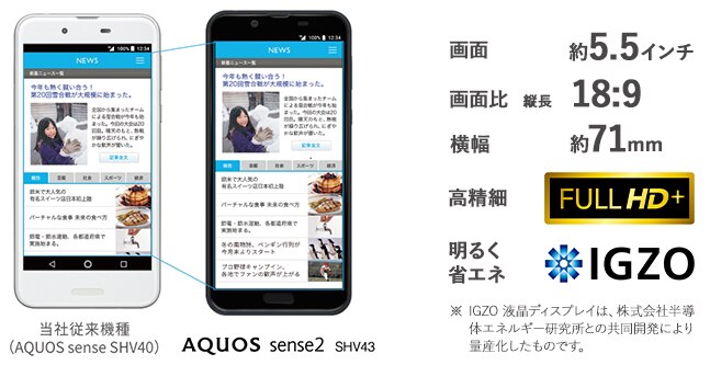 画面:約5.5インチ、画面比:縦長18:9、横幅71mm、高精細:FULL HD+、明るく省エネ:IGZO※ IGZO 液晶ディスプレイは、株式会社半導体エネルギー研究所との共同開発により量産化したものです。
