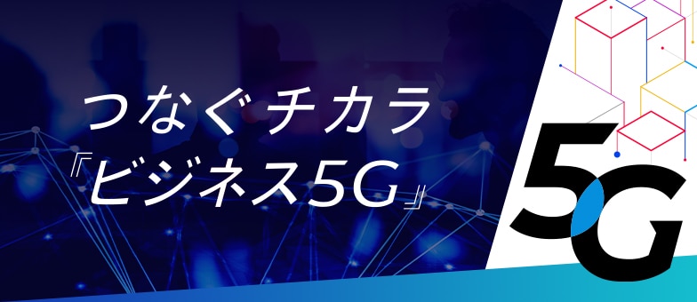 つなぐチカラ『ビジネス5G』 つなぐチカラ『ビジネス5G』