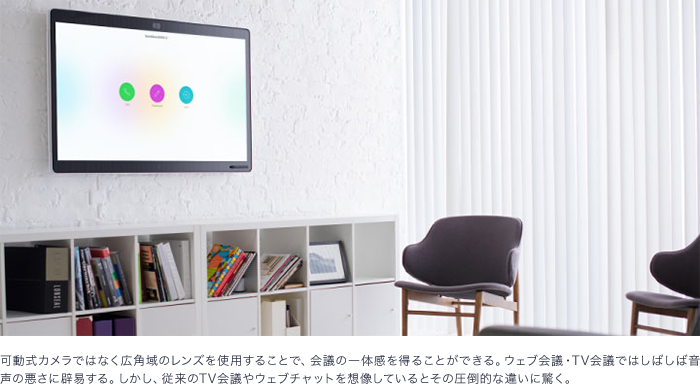 可動式カメラではなく広角域のレンズを使用することで、会議の一体感を得ることができる。ウェブ会議・テレビ会議ではしばしば音声の悪さに辟易する。しかし、従来のテレビ会議やウェブチャットを想像しているとその圧倒的な違いに驚く。