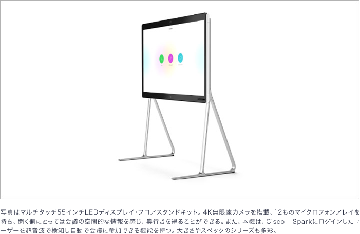 写真はマルチタッチ 55インチLEDディスプレイ・フロアスタンドキット。 4K無限遠カメラを搭載、 12ものマイクロフォンアレイを持ち、聞く側にとっては会議の空間的な情報を感じ、 奥行きを得ることができる。 また、 本機は、 Cisco Sparkにログインしたユーザーを超音波で検知し自動で会議に参加できる機能を持つ。 大きさやスペックのシリーズも多彩。