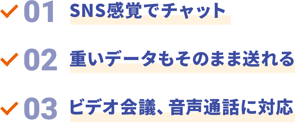 01 SNS感覚でチャット 02 重いデータもそのまま送れる 03 ビデオ会議、音声通話に対応